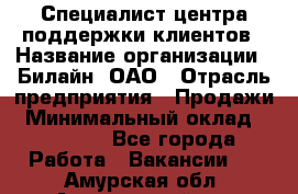 Специалист центра поддержки клиентов › Название организации ­ Билайн, ОАО › Отрасль предприятия ­ Продажи › Минимальный оклад ­ 33 000 - Все города Работа » Вакансии   . Амурская обл.,Архаринский р-н